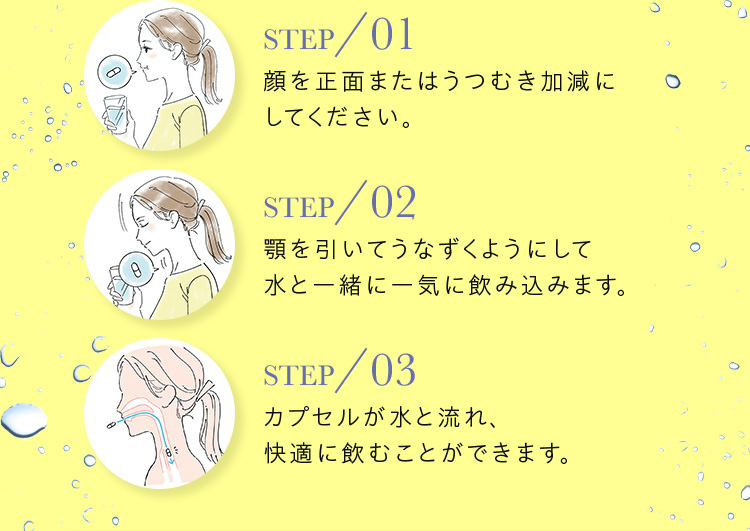 STEP／01 顔を正面またはうつむき加減にしてください。 STEP／02 顎を引いてうなずくようにして 水と一緒に一気に飲み込みます。 STEP／03 カプセルが水と流れ、 快適に飲むことができます。