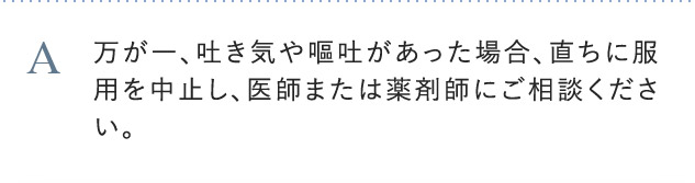A 万が一、吐き気や嘔吐があった場合、直ちに服用を中止し、医師または薬剤師にご相談ください。