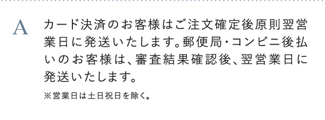 A カード決済のお客様はご注文確定後原則翌営業日に発送致します。郵便局・コンビニ後払いのお客様は、審査結果確認後、翌営業日に発送致します。※営業日は土日祝日を除く。