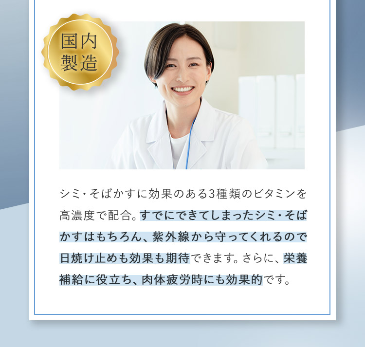 国内製造 シミ・そばかすに効果のある3種類のビタミンを高濃度で配合。すでにできてしまったシミ・そばかすはもちろん、紫外線から守ってくれるので日焼け止めも効果も期待できます。さらに、栄養補給に役立ち、肉体疲労時にも効果的です。
