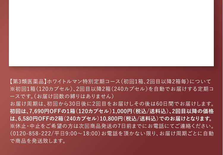【第3類医薬品】ホワイトルマン特別定期コース(初回1箱、2回目以降2箱毎)について ※初回1箱(120カプセル)、2回目以降2箱(240カプセル)を自動でお届けする定期コースです。(お届け回数の縛りはありません) お届け周期は、初回から30日後に2回目をお届けしその後は60日間でお届けします。初回は、7,690円OFFの1箱(120カプセル)1,000円(税込／送料込)、2回目以降の価格は、6,580円OFFの2箱(240カプセル)10,800円(税込／送料込)でのお届けとなります。 ※休止・中止をご希望の方は次回商品発送の7日前までにお電話にてご連絡ください。(0120-858-222／平日9：00から18：00) お電話を頂かない限り、お届け周期ごとに自動で商品を発送致します。