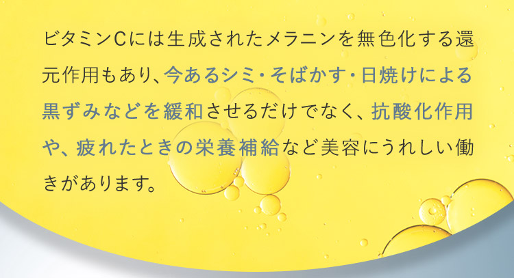 ビタミンCには生成されたメラニンを無色化する還元作用もあり、今あるシミ・そばかす・日焼けによる黒ずみなどを緩和させるだけでなく、抗酸化作用や、疲れたときの栄養補給など美容にうれしい働きがあります。
