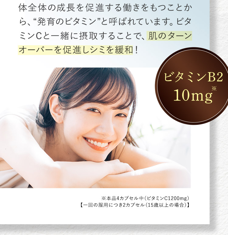 体全体の成長を促進する働きをもつことから、“発育のビタミン”と呼ばれています。ビタミンCと一緒に摂取することで、肌のターンオーバーを促進しシミを緩和！ ビタミンB2 10mg※ ※本品4カプセル中(ビタミンC1200mg)【一回の服用につき2カプセル(15歳以上の場合)】